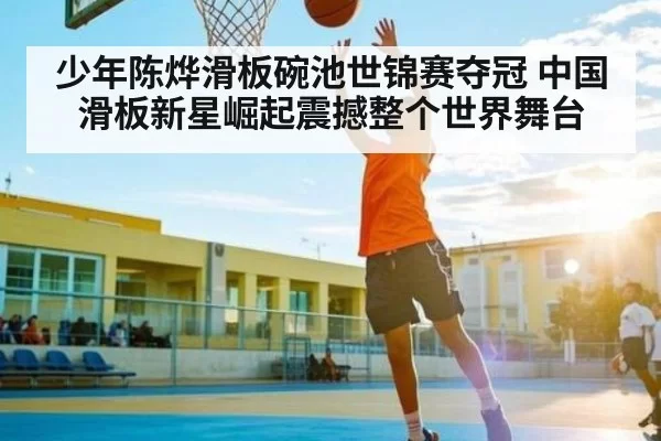 少年陈烨滑板碗池世锦赛夺冠 中国滑板新星崛起震撼整个世界舞台