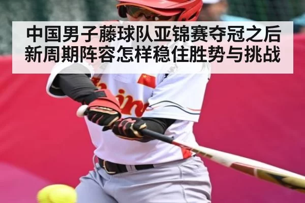 中国男子藤球队亚锦赛夺冠之后新周期阵容怎样稳住胜势与挑战